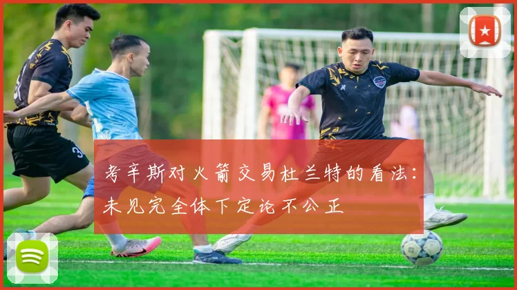 考辛斯对火箭交易杜兰特的看法：未见完全体下定论不公正