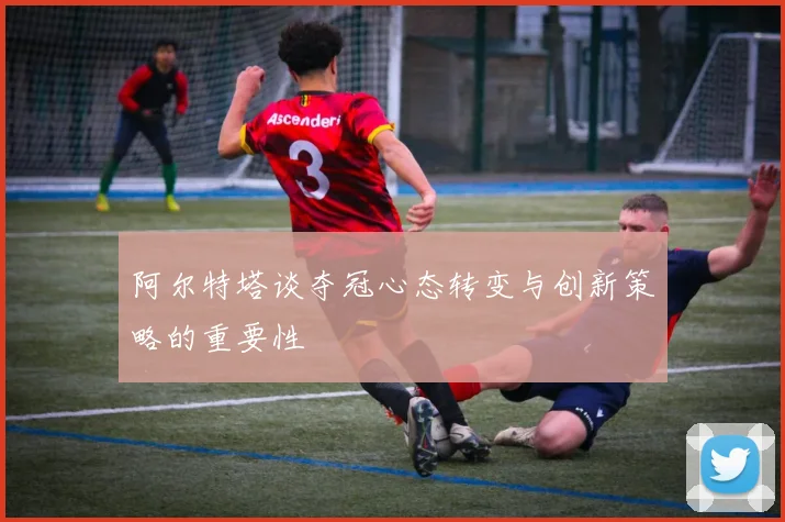 阿尔特塔谈夺冠心态转变与创新策略的重要性