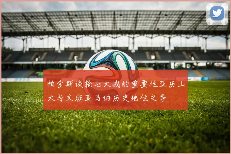 帕金斯谈抢七大战的重要性亚历山大与文班亚马的历史地位之争
