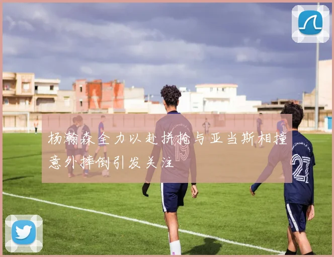 杨瀚森全力以赴拼抢与亚当斯相撞意外摔倒引发关注