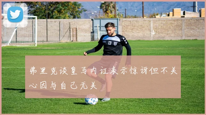 弗里克谈皇马内讧表示惊讶但不关心因与自己无关