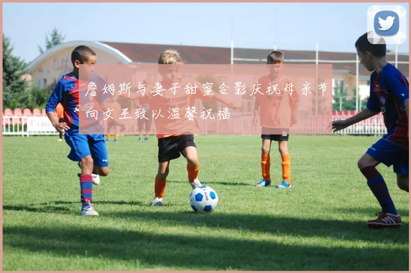 詹姆斯与妻子甜蜜合影庆祝母亲节向女王致以温馨祝福