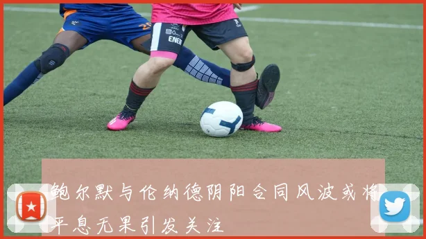 鲍尔默与伦纳德阴阳合同风波或将平息无果引发关注