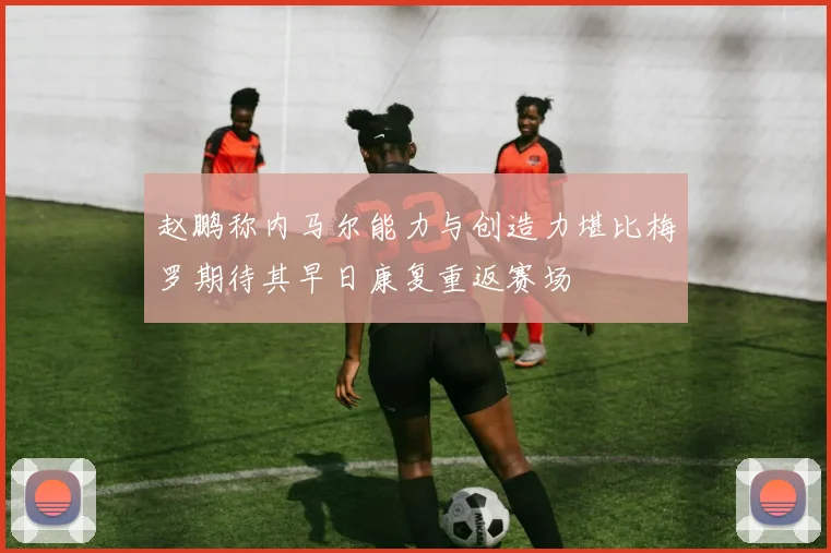 赵鹏称内马尔能力与创造力堪比梅罗期待其早日康复重返赛场