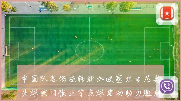 中国队客场逆转新加坡塞尔吉尼奥头球破门张玉宁点球建功助力胜利