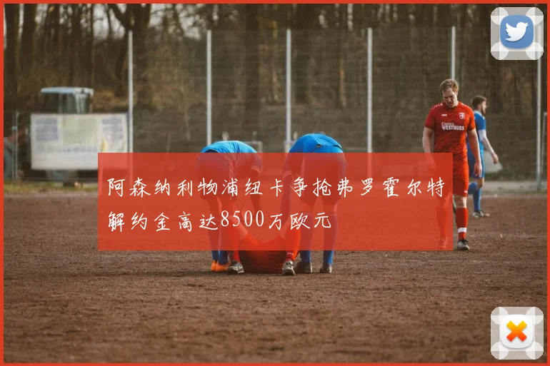 阿森纳利物浦纽卡争抢弗罗霍尔特解约金高达8500万欧元
