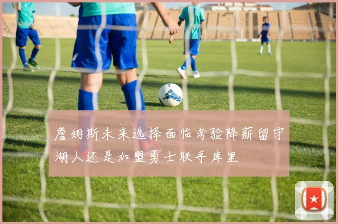 詹姆斯未来选择面临考验降薪留守湖人还是加盟勇士联手库里