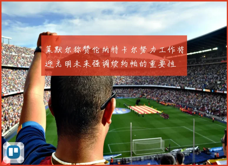 莱默尔称赞伦纳特卡尔努力工作将迎光明未来强调续约帕的重要性